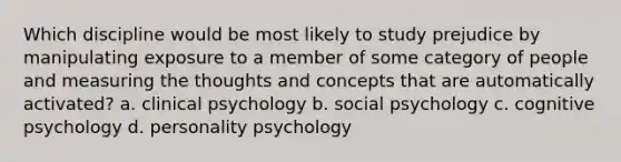 Which discipline would be most likely to study prejudice by manipulating exposure to a member of some category of people and measuring the thoughts and concepts that are automatically activated? a. clinical psychology b. social psychology c. cognitive psychology d. personality psychology