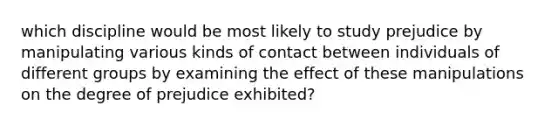 which discipline would be most likely to study prejudice by manipulating various kinds of contact between individuals of different groups by examining the effect of these manipulations on the degree of prejudice exhibited?