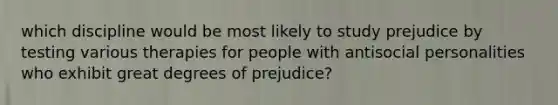 which discipline would be most likely to study prejudice by testing various therapies for people with antisocial personalities who exhibit great degrees of prejudice?