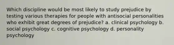 Which discipline would be most likely to study prejudice by testing various therapies for people with antisocial personalities who exhibit great degrees of prejudice? a. clinical psychology b. social psychology c. cognitive psychology d. personality psychology