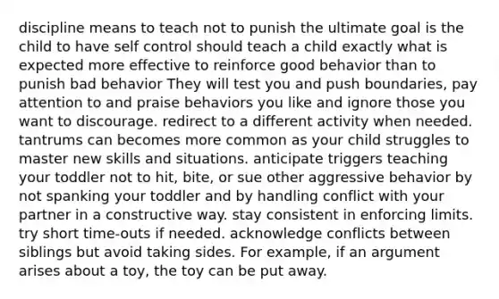 discipline means to teach not to punish the ultimate goal is the child to have self control should teach a child exactly what is expected more effective to reinforce good behavior than to punish bad behavior They will test you and push boundaries, pay attention to and praise behaviors you like and ignore those you want to discourage. redirect to a different activity when needed. tantrums can becomes more common as your child struggles to master new skills and situations. anticipate triggers teaching your toddler not to hit, bite, or sue other aggressive behavior by not spanking your toddler and by handling conflict with your partner in a constructive way. stay consistent in enforcing limits. try short time-outs if needed. acknowledge conflicts between siblings but avoid taking sides. For example, if an argument arises about a toy, the toy can be put away.