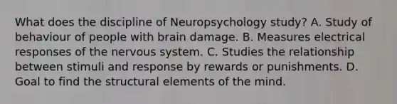 What does the discipline of Neuropsychology study? A. Study of behaviour of people with brain damage. B. Measures electrical responses of the nervous system. C. Studies the relationship between stimuli and response by rewards or punishments. D. Goal to find the structural elements of the mind.