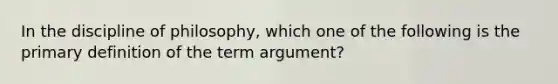 In the discipline of philosophy, which one of the following is the primary definition of the term argument?