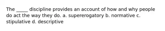 The _____ discipline provides an account of how and why people do act the way they do. a. supererogatory b. normative c. stipulative d. descriptive