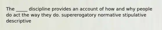 The _____ discipline provides an account of how and why people do act the way they do. supererogatory normative stipulative descriptive