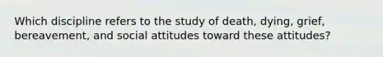 ​Which discipline refers to the study of death, dying, grief, bereavement, and social attitudes toward these attitudes?