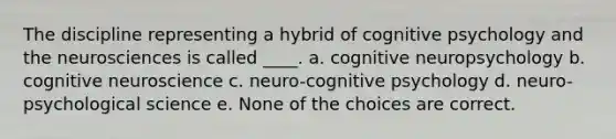 The discipline representing a hybrid of cognitive psychology and the neurosciences is called ____. a. cognitive neuropsychology b. cognitive neuroscience c. neuro-cognitive psychology d. neuro-psychological science e. None of the choices are correct.