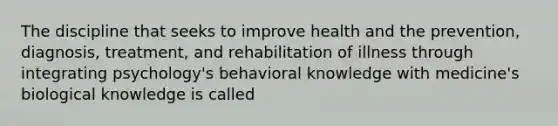 The discipline that seeks to improve health and the prevention, diagnosis, treatment, and rehabilitation of illness through integrating psychology's behavioral knowledge with medicine's biological knowledge is called