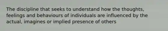 The discipline that seeks to understand how the thoughts, feelings and behaviours of individuals are influenced by the actual, imagines or implied presence of others