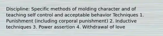 Discipline: Specific methods of molding character and of teaching self control and acceptable behavior Techniques 1. Punishment (including corporal punishment) 2. Inductive techniques 3. Power assertion 4. Withdrawal of love