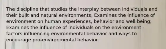 The discipline that studies the interplay between individuals and their built and natural environments; Examines the influence of environment on human experiences, behavior and well-being; Examines the influence of individuals on the environment - factors influencing environmental behavior and ways to encourage pro-environmental behavior.