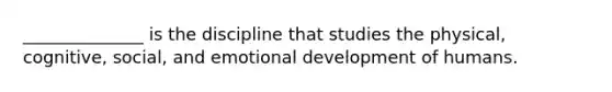 ______________ is the discipline that studies the physical, cognitive, social, and emotional development of humans.