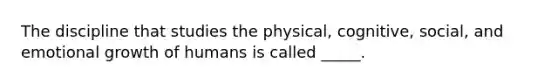 The discipline that studies the physical, cognitive, social, and emotional growth of humans is called _____.