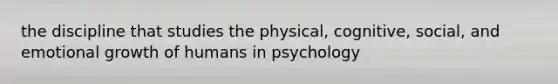 the discipline that studies the physical, cognitive, social, and emotional growth of humans in psychology