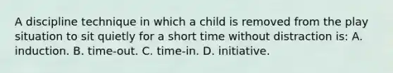 A discipline technique in which a child is removed from the play situation to sit quietly for a short time without distraction is: A. induction. B. time-out. C. time-in. D. initiative.