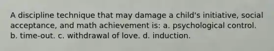 A discipline technique that may damage a child's initiative, social acceptance, and math achievement is: a. psychological control. b. time-out. c. withdrawal of love. d. induction.