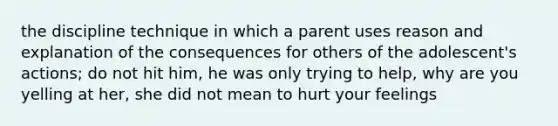 the discipline technique in which a parent uses reason and explanation of the consequences for others of the adolescent's actions; do not hit him, he was only trying to help, why are you yelling at her, she did not mean to hurt your feelings