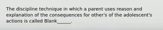 The discipline technique in which a parent uses reason and explanation of the consequences for other's of the adolescent's actions is called Blank______.