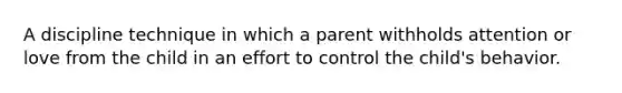 A discipline technique in which a parent withholds attention or love from the child in an effort to control the child's behavior.