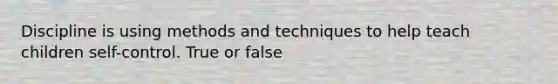 Discipline is using methods and techniques to help teach children self-control. True or false