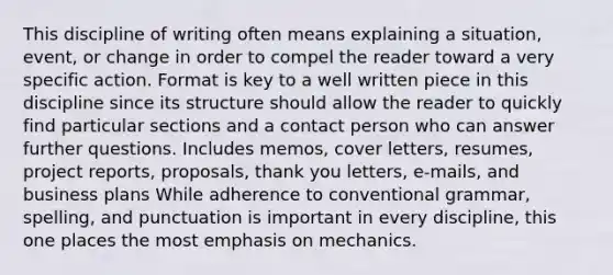 This discipline of writing often means explaining a situation, event, or change in order to compel the reader toward a very specific action. Format is key to a well written piece in this discipline since its structure should allow the reader to quickly find particular sections and a contact person who can answer further questions. Includes memos, cover letters, resumes, project reports, proposals, thank you letters, e-mails, and business plans While adherence to conventional grammar, spelling, and punctuation is important in every discipline, this one places the most emphasis on mechanics.