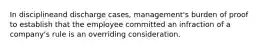 ​In disciplineand discharge cases, management's burden of proof to establish that the employee committed an infraction of a company's rule is an overriding consideration.