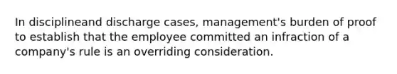 ​In disciplineand discharge cases, management's burden of proof to establish that the employee committed an infraction of a company's rule is an overriding consideration.