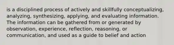 is a disciplined process of actively and skillfully conceptualizing, analyzing, synthesizing, applying, and evaluating information. The information can be gathered from or generated by observation, experience, reflection, reasoning, or communication, and used as a guide to belief and action