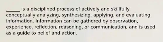 ______ is a disciplined process of actively and skillfully conceptually analyzing, synthesizing, applying, and evaluating information. Information can be gathered by observation, experience, reflection, reasoning, or communication, and is used as a guide to belief and action.