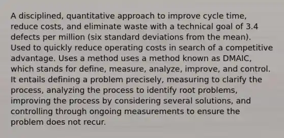 A disciplined, quantitative approach to improve cycle time, reduce costs, and eliminate waste with a technical goal of 3.4 defects per million (six standard deviations from the mean). Used to quickly reduce operating costs in search of a competitive advantage. Uses a method uses a method known as DMAIC, which stands for define, measure, analyze, improve, and control. It entails defining a problem precisely, measuring to clarify the process, analyzing the process to identify root problems, improving the process by considering several solutions, and controlling through ongoing measurements to ensure the problem does not recur.