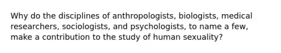 Why do the disciplines of anthropologists, biologists, medical researchers, sociologists, and psychologists, to name a few, make a contribution to the study of human sexuality?