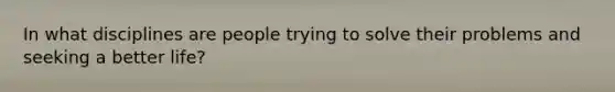 In what disciplines are people trying to solve their problems and seeking a better life?
