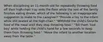 When disciplining an 11-month-old for repeatedly throwing food off their high-chair tray onto the floor while the rest of the family finishes eating dinner, which of the following is an inappropriate suggestion to make to the caregiver? "Provide a toy to the infant while still seated at the high-chair." "Withhold the child's favorite food of the meal until they stop throwing food." "Tell them 'bad boy' while holding the child's hand for a few seconds to keep them from throwing food." "Move the infant to another location away from the table."