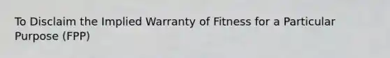 To Disclaim the Implied Warranty of Fitness for a Particular Purpose (FPP)