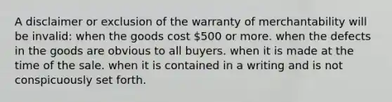 A disclaimer or exclusion of the warranty of merchantability will be invalid: when the goods cost 500 or more. when the defects in the goods are obvious to all buyers. when it is made at the time of the sale. when it is contained in a writing and is not conspicuously set forth.