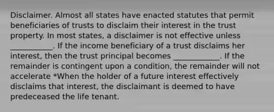 Disclaimer. Almost all states have enacted statutes that permit beneficiaries of trusts to disclaim their interest in the trust property. In most states, a disclaimer is not effective unless ___________. If the income beneficiary of a trust disclaims her interest, then the trust principal becomes ____________. If the remainder is contingent upon a condition, the remainder will not accelerate *When the holder of a future interest effectively disclaims that interest, the disclaimant is deemed to have predeceased the life tenant.