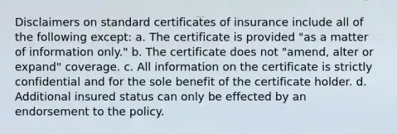 Disclaimers on standard certificates of insurance include all of the following except: a. The certificate is provided "as a matter of information only." b. The certificate does not "amend, alter or expand" coverage. c. All information on the certificate is strictly confidential and for the sole benefit of the certificate holder. d. Additional insured status can only be effected by an endorsement to the policy.