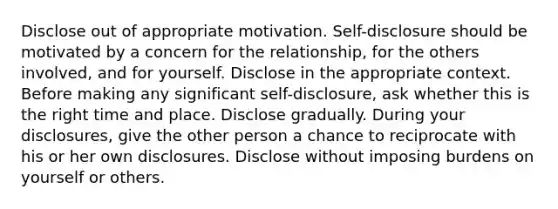 Disclose out of appropriate motivation. Self-disclosure should be motivated by a concern for the relationship, for the others involved, and for yourself. Disclose in the appropriate context. Before making any significant self-disclosure, ask whether this is the right time and place. Disclose gradually. During your disclosures, give the other person a chance to reciprocate with his or her own disclosures. Disclose without imposing burdens on yourself or others.