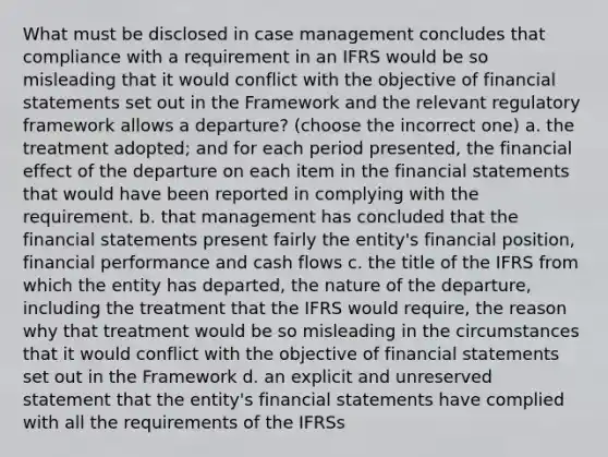 What must be disclosed in case management concludes that compliance with a requirement in an IFRS would be so misleading that it would conflict with the objective of financial statements set out in the Framework and the relevant regulatory framework allows a departure? (choose the incorrect one) a. the treatment adopted; and for each period presented, the financial effect of the departure on each item in the financial statements that would have been reported in complying with the requirement. b. that management has concluded that the financial statements present fairly the entity's financial position, financial performance and cash flows c. the title of the IFRS from which the entity has departed, the nature of the departure, including the treatment that the IFRS would require, the reason why that treatment would be so misleading in the circumstances that it would conflict with the objective of financial statements set out in the Framework d. an explicit and unreserved statement that the entity's financial statements have complied with all the requirements of the IFRSs