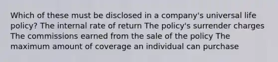 Which of these must be disclosed in a company's universal life policy? The internal rate of return The policy's surrender charges The commissions earned from the sale of the policy The maximum amount of coverage an individual can purchase