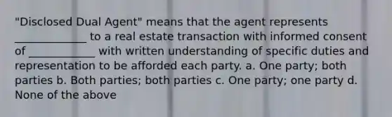 "Disclosed Dual Agent" means that the agent represents _____________ to a real estate transaction with informed consent of ____________ with written understanding of specific duties and representation to be afforded each party. a. One party; both parties b. Both parties; both parties c. One party; one party d. None of the above