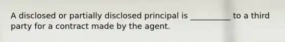 A disclosed or partially disclosed principal is __________ to a third party for a contract made by the agent.