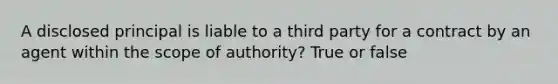 A disclosed principal is liable to a third party for a contract by an agent within the scope of authority? True or false