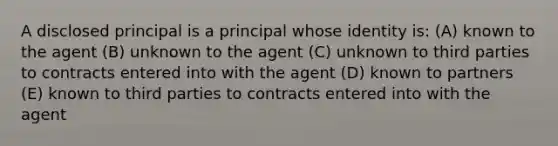 A disclosed principal is a principal whose identity is: (A) known to the agent (B) unknown to the agent (C) unknown to third parties to contracts entered into with the agent (D) known to partners (E) known to third parties to contracts entered into with the agent