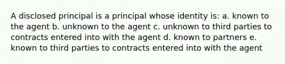 A disclosed principal is a principal whose identity is: a. known to the agent b. unknown to the agent c. unknown to third parties to contracts entered into with the agent d. known to partners e. known to third parties to contracts entered into with the agent