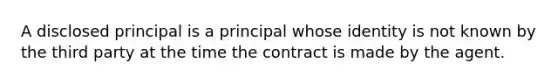 A disclosed principal is a principal whose identity is not known by the third party at the time the contract is made by the agent.