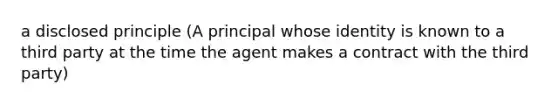 a disclosed principle (A principal whose identity is known to a third party at the time the agent makes a contract with the third party)