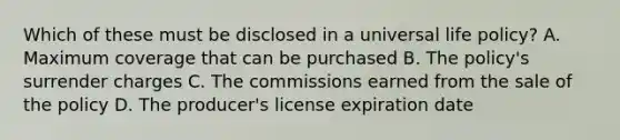 Which of these must be disclosed in a universal life policy? A. Maximum coverage that can be purchased B. The policy's surrender charges C. The commissions earned from the sale of the policy D. The producer's license expiration date