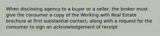 When disclosing agency to a buyer or a seller, the broker must give the consumer a copy of the Working with Real Estate brochure at first substantial contact, along with a request for the consumer to sign an acknowledgement of receipt