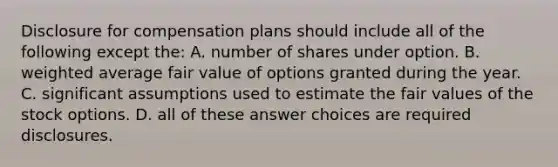 Disclosure for compensation plans should include all of the following except the: A. number of shares under option. B. weighted average fair value of options granted during the year. C. significant assumptions used to estimate the fair values of the stock options. D. all of these answer choices are required disclosures.